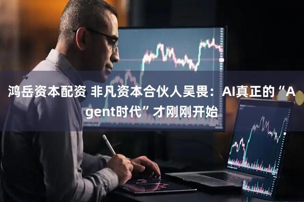 鸿岳资本配资 非凡资本合伙人吴畏：AI真正的“Agent时代”才刚刚开始