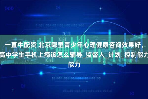 一直牛配资 北京哪里青少年心理健康咨询效果好，高中学生手机上瘾该怎么辅导_监督人_计划_控制能力