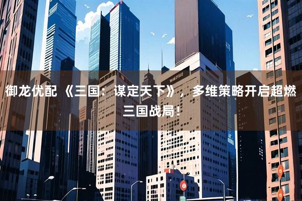 御龙优配 《三国：谋定天下》，多维策略开启超燃三国战局！