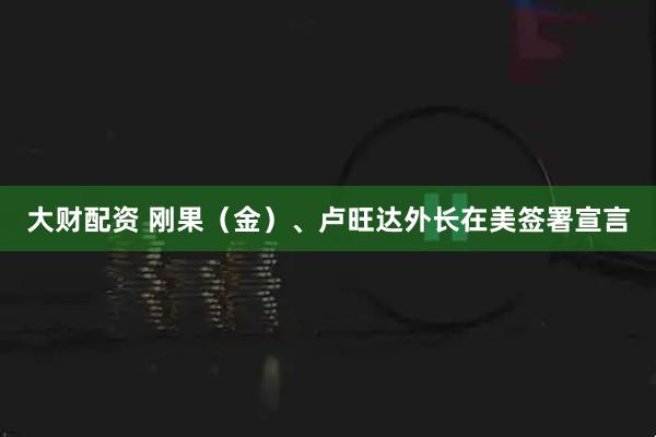 大财配资 刚果（金）、卢旺达外长在美签署宣言