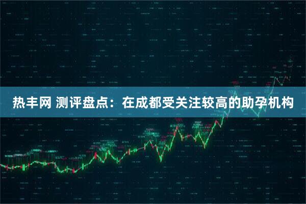 热丰网 测评盘点：在成都受关注较高的助孕机构