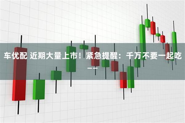 车优配 近期大量上市！紧急提醒：千万不要一起吃——