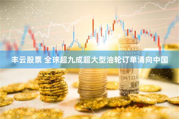 丰云股票 全球超九成超大型油轮订单涌向中国